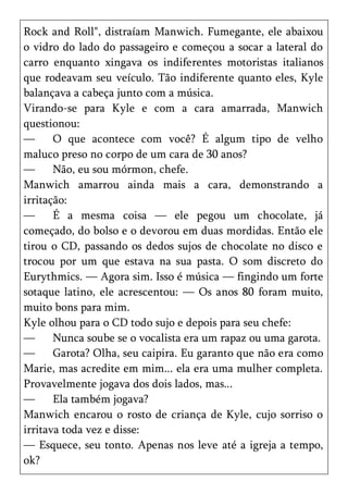 Rock and Roll", distraíam Manwich. Fumegante, ele abaixou
o vidro do lado do passageiro e começou a socar a lateral do
carro enquanto xingava os indiferentes motoristas italianos
que rodeavam seu veículo. Tão indiferente quanto eles, Kyle
balançava a cabeça junto com a música.
Virando-se para Kyle e com a cara amarrada, Manwich
questionou:
—      O que acontece com você? É algum tipo de velho
maluco preso no corpo de um cara de 30 anos?
—      Não, eu sou mórmon, chefe.
Manwich amarrou ainda mais a cara, demonstrando a
irritação:
—      É a mesma coisa — ele pegou um chocolate, já
começado, do bolso e o devorou em duas mordidas. Então ele
tirou o CD, passando os dedos sujos de chocolate no disco e
trocou por um que estava na sua pasta. O som discreto do
Eurythmics. — Agora sim. Isso é música — fingindo um forte
sotaque latino, ele acrescentou: — Os anos 80 foram muito,
muito bons para mim.
Kyle olhou para o CD todo sujo e depois para seu chefe:
—      Nunca soube se o vocalista era um rapaz ou uma garota.
—      Garota? Olha, seu caipira. Eu garanto que não era como
Marie, mas acredite em mim... ela era uma mulher completa.
Provavelmente jogava dos dois lados, mas...
—      Ela também jogava?
Manwich encarou o rosto de criança de Kyle, cujo sorriso o
irritava toda vez e disse:
— Esquece, seu tonto. Apenas nos leve até a igreja a tempo,
ok?
 