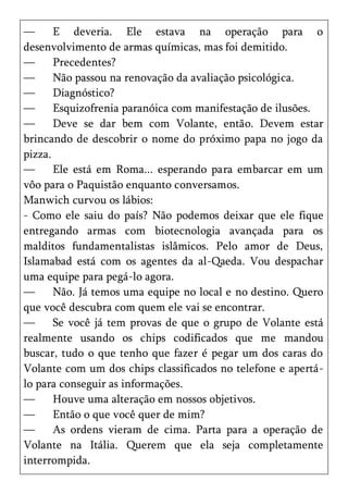 —      E deveria. Ele estava na operação para o
desenvolvimento de armas químicas, mas foi demitido.
—      Precedentes?
—      Não passou na renovação da avaliação psicológica.
—      Diagnóstico?
—      Esquizofrenia paranóica com manifestação de ilusões.
—      Deve se dar bem com Volante, então. Devem estar
brincando de descobrir o nome do próximo papa no jogo da
pizza.
—      Ele está em Roma... esperando para embarcar em um
vôo para o Paquistão enquanto conversamos.
Manwich curvou os lábios:
- Como ele saiu do país? Não podemos deixar que ele fique
entregando armas com biotecnologia avançada para os
malditos fundamentalistas islâmicos. Pelo amor de Deus,
Islamabad está com os agentes da al-Qaeda. Vou despachar
uma equipe para pegá-lo agora.
—      Não. Já temos uma equipe no local e no destino. Quero
que você descubra com quem ele vai se encontrar.
—      Se você já tem provas de que o grupo de Volante está
realmente usando os chips codificados que me mandou
buscar, tudo o que tenho que fazer é pegar um dos caras do
Volante com um dos chips classificados no telefone e apertá-
lo para conseguir as informações.
—      Houve uma alteração em nossos objetivos.
—      Então o que você quer de mim?
—      As ordens vieram de cima. Parta para a operação de
Volante na Itália. Querem que ela seja completamente
interrompida.
 