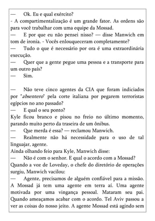 —     Ok. Eu e qual exército?
- A compartimentalização é um grande fator. As ordens são
para você trabalhar com uma equipe da Mossad.
—     E por que eu não pensei nisso? — disse Manwich em
tom de ironia. - Vocês enlouqueceram completamente?
—     Tudo o que é necessário por ora é uma extraordinária
execução.
—     Quer que a gente pegue uma pessoa e a transporte para
um outro país?
—     Sim.

—     Não teve cinco agentes da CIA que foram indiciados
por "absentero" pela corte italiana por pegarem terroristas
egípcios no ano passado?
—     E qual o seu ponto?
Kyle ficou branco e pisou no freio no último momento,
parando muito perto da traseira de um ônibus.
—     Que merda é essa? — reclamou Manwich.
—     Realmente não há necessidade para o uso de tal
linguajar, agente.
Ainda olhando feio para Kyle, Manwich disse:
—     Não é com o senhor. E qual o acordo com a Mossad?
Quando a voz de Loveday, o chefe do diretório de operações
surgiu, Manwich vacilou:
—     Agente, precisamos de alguém confiável para a missão.
A Mossad já tem uma agente em terra aí. Uma agente
motivada por uma vingança pessoal. Mataram seu pai.
Quando ameaçamos acabar com o acordo. Tel Aviv passou a
ver as coisas do nosso jeito. A agente Mossad está agindo sem
 