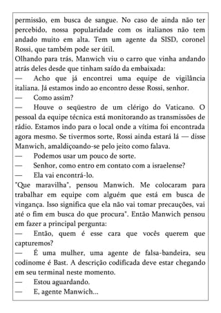 permissão, em busca de sangue. No caso de ainda não ter
percebido, nossa popularidade com os italianos não tem
andado muito em alta. Tem um agente da SISD, coronel
Rossi, que também pode ser útil.
Olhando para trás, Manwich viu o carro que vinha andando
atrás deles desde que tinham saído da embaixada:
—      Acho que já encontrei uma equipe de vigilância
italiana. Já estamos indo ao encontro desse Rossi, senhor.
—      Como assim?
—      Houve o seqüestro de um clérigo do Vaticano. O
pessoal da equipe técnica está monitorando as transmissões de
rádio. Estamos indo para o local onde a vítima foi encontrada
agora mesmo. Se tivermos sorte, Rossi ainda estará lá — disse
Manwich, amaldiçoando-se pelo jeito como falava.
—      Podemos usar um pouco de sorte.
—      Senhor, como entro em contato com a israelense?
—      Ela vai encontrá-lo.
"Que maravilha", pensou Manwich. Me colocaram para
trabalhar em equipe com alguém que está em busca de
vingança. Isso significa que ela não vai tomar precauções, vai
até o fim em busca do que procura". Então Manwich pensou
em fazer a principal pergunta:
—      Então, quem é esse cara que vocês querem que
capturemos?
—      É uma mulher, uma agente de falsa-bandeira, seu
codinome é Bast. A descrição codificada deve estar chegando
em seu terminal neste momento.
—      Estou aguardando.
—      E, agente Manwich...
 