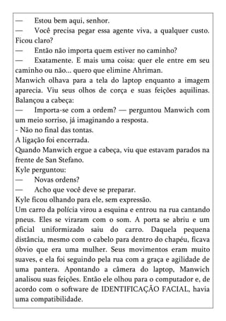 —      Estou bem aqui, senhor.
—      Você precisa pegar essa agente viva, a qualquer custo.
Ficou claro?
—      Então não importa quem estiver no caminho?
—      Exatamente. E mais uma coisa: quer ele entre em seu
caminho ou não... quero que elimine Ahriman.
Manwich olhava para a tela do laptop enquanto a imagem
aparecia. Viu seus olhos de corça e suas feições aquilinas.
Balançou a cabeça:
—      Importa-se com a ordem? — perguntou Manwich com
um meio sorriso, já imaginando a resposta.
- Não no final das tontas.
A ligação foi encerrada.
Quando Manwich ergue a cabeça, viu que estavam parados na
frente de San Stefano.
Kyle perguntou:
—      Novas ordens?
—      Acho que você deve se preparar.
Kyle ficou olhando para ele, sem expressão.
Um carro da polícia virou a esquina e entrou na rua cantando
pneus. Eles se viraram com o som. A porta se abriu e um
oficial uniformizado saiu do carro. Daquela pequena
distância, mesmo com o cabelo para dentro do chapéu, ficava
óbvio que era uma mulher. Seus movimentos eram muito
suaves, e ela foi seguindo pela rua com a graça e agilidade de
uma pantera. Apontando a câmera do laptop, Manwich
analisou suas feições. Então ele olhou para o computador e, de
acordo com o software de IDENTIFICAÇÃO FACIAL, havia
uma compatibilidade.
 