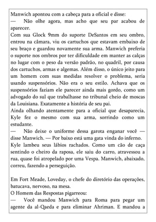 Manwich apontou com a cabeça para a oficial e disse:
—     Não olhe agora, mas acho que seu par acabou de
aparecer.
Com sua Glock 9mm do suporte DeSantos em seu ombro,
entrou na câmara, viu os cartuchos que estavam embaixo de
seu braço e guardou novamente sua arma. Manwich preferia
o suporte nos ombros por ter dificuldade em manter as calças
no lugar com o peso da versão padrão, no quadril, por causa
dos cartuchos, armas e algemas. Além disso, o único jeito para
um homem com suas medidas resolver o problema, seria
usando suspensórios. Não era o seu estilo. Achava que os
suspensórios faziam ele parecer ainda mais gordo, como um
advogado do sul que trabalhasse no tribunal cheio de moscas
da Louisiana. Exatamente a história de seu pai.
Ainda olhando atentamente para a oficial que desaparecia,
Kyle fez o mesmo com sua arma, sorrindo como um
estudante.
—     Não deixe o uniforme dessa garota enganar você —
disse Manwich. — Por baixo está uma gata vinda do inferno.
Kyle lambeu seus lábios rachados. Como um cão de caça
sentindo o cheiro da raposa, ele saiu do carro, atravessou a
rua, quase foi atropelado por uma Vespa. Manwich, abaixado,
correu, fazendo a perseguição.

Em Fort Meade, Loveday, o chefe do diretório das operações,
batucava, nervoso, na mesa.
O Homem das Respostas pigarreou:
—     Você mandou Manwich para Roma para pegar um
agente da al-Qaeda e para eliminar Ahriman. E mandou a
 