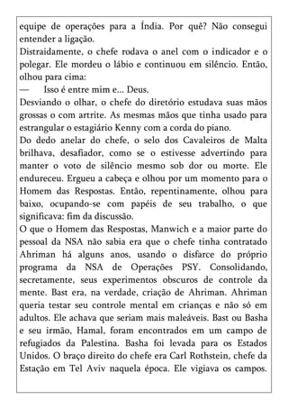 equipe de operações para a Índia. Por quê? Não consegui
entender a ligação.
Distraidamente, o chefe rodava o anel com o indicador e o
polegar. Ele mordeu o lábio e continuou em silêncio. Então,
olhou para cima:
—      Isso é entre mim e... Deus.
Desviando o olhar, o chefe do diretório estudava suas mãos
grossas o com artrite. As mesmas mãos que tinha usado para
estrangular o estagiário Kenny com a corda do piano.
Do dedo anelar do chefe, o selo dos Cavaleiros de Malta
brilhava, desafiador, como se o estivesse advertindo para
manter o voto de silêncio mesmo sob dor ou morte. Ele
endureceu. Ergueu a cabeça e olhou por um momento para o
Homem das Respostas. Então, repentinamente, olhou para
baixo, ocupando-se com papéis de seu trabalho, o que
significava: fim da discussão.
O que o Homem das Respostas, Manwich e a maior parte do
pessoal da NSA não sabia era que o chefe tinha contratado
Ahriman há alguns anos, usando o disfarce do próprio
programa da NSA de Operações PSY. Consolidando,
secretamente, seus experimentos obscuros de controle da
mente. Bast era, na verdade, criação de Ahriman. Ahriman
queria testar seu controle mental em crianças e não só em
adultos. Ele achava que seriam mais maleáveis. Bast ou Basha
e seu irmão, Hamal, foram encontrados em um campo de
refugiados da Palestina. Basha foi levada para os Estados
Unidos. O braço direito do chefe era Carl Rothstein, chefe da
Estação em Tel Aviv naquela época. Ele vigiava os campos.
 