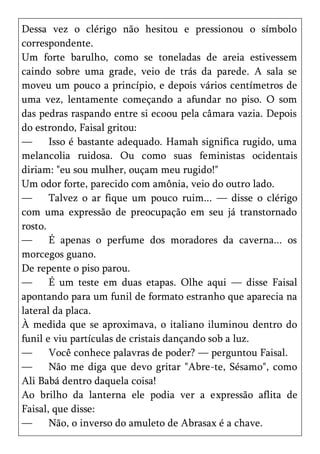 Dessa vez o clérigo não hesitou e pressionou o símbolo
correspondente.
Um forte barulho, como se toneladas de areia estivessem
caindo sobre uma grade, veio de trás da parede. A sala se
moveu um pouco a princípio, e depois vários centímetros de
uma vez, lentamente começando a afundar no piso. O som
das pedras raspando entre si ecoou pela câmara vazia. Depois
do estrondo, Faisal gritou:
—      Isso é bastante adequado. Hamah significa rugido, uma
melancolia ruidosa. Ou como suas feministas ocidentais
diriam: "eu sou mulher, ouçam meu rugido!"
Um odor forte, parecido com amônia, veio do outro lado.
—      Talvez o ar fique um pouco ruim... — disse o clérigo
com uma expressão de preocupação em seu já transtornado
rosto.
—      É apenas o perfume dos moradores da caverna... os
morcegos guano.
De repente o piso parou.
—      É um teste em duas etapas. Olhe aqui — disse Faisal
apontando para um funil de formato estranho que aparecia na
lateral da placa.
À medida que se aproximava, o italiano iluminou dentro do
funil e viu partículas de cristais dançando sob a luz.
—      Você conhece palavras de poder? — perguntou Faisal.
—      Não me diga que devo gritar "Abre-te, Sésamo", como
Ali Babá dentro daquela coisa!
Ao brilho da lanterna ele podia ver a expressão aflita de
Faisal, que disse:
—      Não, o inverso do amuleto de Abrasax é a chave.
 