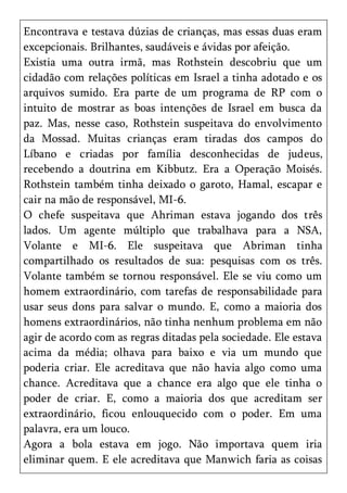 Encontrava e testava dúzias de crianças, mas essas duas eram
excepcionais. Brilhantes, saudáveis e ávidas por afeição.
Existia uma outra irmã, mas Rothstein descobriu que um
cidadão com relações políticas em Israel a tinha adotado e os
arquivos sumido. Era parte de um programa de RP com o
intuito de mostrar as boas intenções de Israel em busca da
paz. Mas, nesse caso, Rothstein suspeitava do envolvimento
da Mossad. Muitas crianças eram tiradas dos campos do
Líbano e criadas por família desconhecidas de judeus,
recebendo a doutrina em Kibbutz. Era a Operação Moisés.
Rothstein também tinha deixado o garoto, Hamal, escapar e
cair na mão de responsável, MI-6.
O chefe suspeitava que Ahriman estava jogando dos três
lados. Um agente múltiplo que trabalhava para a NSA,
Volante e MI-6. Ele suspeitava que Abriman tinha
compartilhado os resultados de sua: pesquisas com os três.
Volante também se tornou responsável. Ele se viu como um
homem extraordinário, com tarefas de responsabilidade para
usar seus dons para salvar o mundo. E, como a maioria dos
homens extraordinários, não tinha nenhum problema em não
agir de acordo com as regras ditadas pela sociedade. Ele estava
acima da média; olhava para baixo e via um mundo que
poderia criar. Ele acreditava que não havia algo como uma
chance. Acreditava que a chance era algo que ele tinha o
poder de criar. E, como a maioria dos que acreditam ser
extraordinário, ficou enlouquecido com o poder. Em uma
palavra, era um louco.
Agora a bola estava em jogo. Não importava quem iria
eliminar quem. E ele acreditava que Manwich faria as coisas
 