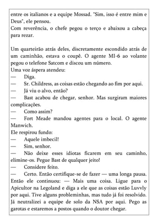 entre os italianos e a equipe Mossad. "Sim, isso é entre mim e
Deus", ele pensou.
Com reverência, o chefe pegou o terço e abaixou a cabeça
para rezar.

Um quarteirão atrás deles, discretamente escondido atrás de
um caminhão, estava o coupê. O agente MI-6 ao volante
pegou o telefone Satcom e discou um número.
Uma voz áspera atendeu:
—     Diga.
—     Sr. Childress, as coisas estão chegando ao fim por aqui.
—     Já viu o alvo, então?
—     Bast acabou de chegar, senhor. Mas surgiram maiores
complicações.
—     Como assim?
—     Fort Meade mandou agentes para o local. O agente
Manwich.
Ele respirou fundo:
—     Aquele imbecil!
—     Sim, senhor.
—     Não deixe esses idiotas ficarem em seu caminho,
elimine-os. Pegue Bast de qualquer jeito!
—     Considere feito.
—     Certo. Então certifique-se de fazer — uma longa pausa.
Então ele continuou: — Mais uma coisa. Ligue para o
Apicultor na Legoland e diga a ele que as coisas estão Luvvly
por aqui. Tive alguns probleminhas, mas tudo já foi resolvido.
Já neutralizei a equipe de solo da NSA por aqui. Pego as
garotas e estaremos a postos quando o doutor chegar.
 