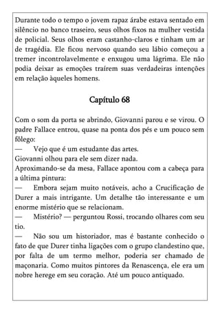 Durante todo o tempo o jovem rapaz árabe estava sentado em
silêncio no banco traseiro, seus olhos fixos na mulher vestida
de policial. Seus olhos eram castanho-claros e tinham um ar
de tragédia. Ele ficou nervoso quando seu lábio começou a
tremer incontrolavelmente e enxugou uma lágrima. Ele não
podia deixar as emoções traírem suas verdadeiras intenções
em relação àqueles homens.

                        Capítulo 68

Com o som da porta se abrindo, Giovanni parou e se virou. O
padre Fallace entrou, quase na ponta dos pés e um pouco sem
fôlego:
—     Vejo que é um estudante das artes.
Giovanni olhou para ele sem dizer nada.
Aproximando-se da mesa, Fallace apontou com a cabeça para
a última pintura:
—     Embora sejam muito notáveis, acho a Crucificação de
Durer a mais intrigante. Um detalhe tão interessante e um
enorme mistério que se relacionam.
—     Mistério? — perguntou Rossi, trocando olhares com seu
tio.
—     Não sou um historiador, mas é bastante conhecido o
fato de que Durer tinha ligações com o grupo clandestino que,
por falta de um termo melhor, poderia ser chamado de
maçonaria. Como muitos pintores da Renascença, ele era um
nobre herege em seu coração. Até um pouco antiquado.
 