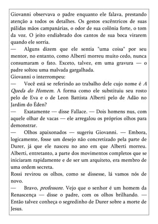 Giovanni observava o padre enquanto ele falava, prestando
atenção a todos os detalhes. Os gestos excêntricos de suas
pálidas mãos campanárias, o odor de sua colônia forte, o tom
da voz. O jeito endiabrado dos cantos de sua boca virarem
quando ele sorria.
—      Alguns dizem que ele sentia "uma coisa" por seu
mentor, no entanto, como Alberti morreu muito cedo, nunca
consumaram o fato. Exceto, talvez, em uma gravura — o
padre soltou uma malvada gargalhada.
Giovanni o interrompeu:
—      Você está se referindo ao trabalho dele cujo nome é A
Queda do Homem. A forma como ele substituiu seu rosto
pelo de Eva e o de Leon Battista Alberti pelo de Adão no
Jardim do Éden?
—      Exatamente — disse Fallace. — Dois homens nus, com
aquele olhar de vacas — ele arregalou os próprios olhos para
demonstrar.
—      Olhos apaixonados — sugeriu Giovanni. — Embora,
logicamente, fosse um desejo não concretizado pela parte de
Durer, já que ele nasceu no ano em que Alberti morreu.
Alberti, entretanto, a parte dos movimentos completos que se
iniciaram rapidamente e de ser um arquiteto, era membro de
uma ordem secreta.
Rossi revirou os olhos, como se dissesse, lá vamos nós de
novo.
—      Bravo, professore. Vejo que o senhor é um homem da
Renascença — disse o padre, com os olhos brilhando. —
Então talvez conheça o segredinho de Durer sobre a morte de
Jesus.
 
