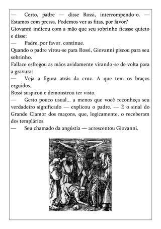 —      Certo, padre — disse Rossi, interrompendo-o. —
Estamos com pressa. Podemos ver as fitas, por favor?
Giovanni indicou com a mão que seu sobrinho ficasse quieto
e disse:
—      Padre, por favor, continue.
Quando o padre virou-se para Rossi, Giovanni piscou para seu
sobrinho.
Fallace esfregou as mãos avidamente virando-se de volta para
a gravura:
—      Veja a figura atrás da cruz. A que tem os braços
erguidos.
Rossi suspirou e demonstrou ter visto.
—      Gesto pouco usual... a menos que você reconheça seu
verdadeiro significado — explicou o padre. — É o sinal do
Grande Clamor dos maçons, que, logicamente, o receberam
dos templários.
—      Seu chamado da angústia — acrescentou Giovanni.
 