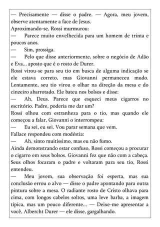 — Precisamente — disse o padre. — Agora, meu jovem,
observe atentamente a face de Jesus.
Aproximando-se, Rossi murmurou:
—      Parece muito envelhecida para um homem de trinta e
poucos anos.
—      Sim, prossiga.
—      Pelo que disse anteriormente, sobre o negócio de Adão
e Eva... aposto que é o rosto de Durer.
Rossi virou-se para seu tio em busca de alguma indicação se
ele estava correto, mas Giovanni permaneceu mudo.
Lentamente, seu tio virou o olhar na direção da mesa e do
cinzeiro abarrotado. Ele bateu nos bolsos e disse:
—      Ah, Deus. Parece que esqueci meus cigarros no
escritório. Padre, poderia me dar um?
Rossi olhou com estranheza para o tio, mas quando ele
começou a falar, Giovanni o interrompeu:
—      Eu sei, eu sei. Vou parar semana que vem.
Fallace respondeu com modéstia:
—      Ah, sinto muitíssimo, mas eu não fumo.
Ainda demonstrando estar confuso, Rossi começou a procurar
o cigarro em seus bolsos. Giovanni fez que não com a cabeça.
Seus olhos focaram o padre e voltaram para seu tio, Rossi
entendeu.
—      Meu jovem, sua observação foi esperta, mas sua
conclusão errou o alvo — disse o padre apontando para outra
pintura sobre a mesa. O radiante rosto de Cristo olhava para
cima, com longos cabelos soltos, uma leve barba, a imagem
típica, mas um pouco diferente... — Deixe-me apresentar a
você, Albercht Durer — ele disse, gargalhando.
 