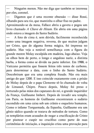 —     Ninguém menos. Não me diga que também se interessa
por eles, coronel.
—     Digamos que é uma recente obsessão — disse Rossi,
olhando para seu tio, que mantinha o olhar fixo no padre.
Aproximando-se da mesa, Fallace abriu a gaveta e pegou um
livro chamado A Chave de Hiram. Ele abriu em uma página
onde estava a imagem do Santo Sudário.
—     A foto de cima é, sem dúvida, facilmente reconhecida
como uma imagem negativa, reversa, do que muitos julgam
ser Cristo, que de alguma forma mágica, foi impressa no
sudário. Mas veja a notável semelhança com a figura do
grande mestre Molay esculpida em madeira, logo abaixo. Veja
os olhos bem de perto, o longo e anguloso nariz, a distinta
barba, a forma como se divide na parte inferior. Em 1988, o
Vaticano permitiu que fossem feitos três testes de carbono,
para determinar a data, com o linho do Santo Sudário.
Descobriram que era uma completa fraude. Não era mais
antigo do que 1200. E isso coincide exatamente com a prisão
de Molay depois de o papa Clemente tê-lo chamado de volta
de Limassol, Chipre. Pouco depois, Molay foi preso e
torturado pelas mãos dos capatazes do rei, o grande inquiridor
da França, Guillaume Imbert. Depois de invadir seu templo,
em Paris, os homens de Guillaume encontraram o sudário
escondido em uma caixa sob um crânio e esqueleto humanos.
Como o infame Torquemada, da Espanha, Guillaume era um
gênio sádico quando se tratava de métodos de tortura. Como
os templários eram acusados de negar a crucificação de Cristo
por pisotear e cuspir no crucifixo como parte de suas
cerimônias de iniciação, a inquisição criou uma provação para
 