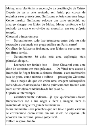 Molay, uma blasfêmia, a encenação da crucificação de Cristo.
Depois de ter a pele açoitada, ser ferido por coroas de
espinhos e ser preso à cruz, Guillaume o feriu com uma lança.
Como insulto, Guillaume colocou um pano embebido no
amargo vinagre nos lábios de Molay. Molay confessou e foi
retirado da cruz e envolvido na mortalha, em seu próprio
templo.
Giovanni o interrompeu:
—      Naturalmente, tudo isso aconteceu antes dele ter sido
retratado e queimado em praça pública em Paris, certo?
Os olhos de Fallace se fecharam, seus lábios se curvaram em
um firme sorriso.
—      Naturalmente. Só acho essa uma explicação mais
plausível do que...
—      Leonardo ter forjado isso — disse Giovanni com uma
dose de sarcasmo em suas palavras. — Da Vinci teve acesso à
invenção de Roger Bacon, a câmera obscura, e aos necessários
sais de prata, como nitrato e sulfato — prosseguiu Giovanni.
— Mas a noção de que ele criou uma imagem solarográfica
radiando ou chamuscando o linho quimicamente tratado com
raios ultravioleta condensados da luz solar é...
O padre o interrompeu:
—      Cientificamente ridícula... já que queimaduras ficam
fluorescentes sob a luz negra e nem a imagem nem as
manchas de sangue reagem de tal maneira.
Nesse momento Rossi percebeu que seu tio e o padre estavam
se enfrentando como rivais em um duelo de espadas. Ele
apostava em Giovanni para o golpe fatal.
Fallace respirou fundo:
 