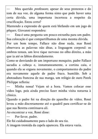 —     Meu querido professore, apesar de seus protestos e do
tom de sua voz, de alguma forma sinto que pode haver uma
certa dúvida, uma importuna incerteza a respeito da
crucificação. Estou certo?
Mantendo a expressão de quem está blefando em um jogo de
pôquer, Giovanni respondeu:
—     Essa é uma pergunta um pouco estranha para um padre.
Sua colocação é que compartilhamos de uma mesma dúvida.
Por um bom tempo, Fallace não disse nada, mas Rossi
observava as palavras não ditas, a linguagem corporal: os
ombros tensos, um leve tique nervoso no olho direito, a mão
que ia até os lábios distraidamente.
Como se desviando de um importuno mosquito, padre Fallace
sacudiu a cabeça e, instantaneamente, a cortina caiu, e
quando ela se ergueu novamente, o comportamento do padre
era novamente aquele de padre fraco, humilde. Sob a
abotoadura francesa de sua manga, um relógio de ouro Patek
Philippe refletiu:
—     Minha nossa! Vejam só a hora. Vamos colocar esse
vídeo logo, pois ainda preciso fazer minha visita noturna à
clínica.
Quando o padre foi na direção do aparelho de vídeo, Rossi
levou a mão discretamente até o quadril para certificar-se de
que sua Beretta continuava ali.
Ao encontrar a voz, Rossi disse:
—     Por favor, padre.
Ele foi cuidadosamente para o lado de seu tio.
A imagem tremida da capela apareceu. Ela estava vazia.
 