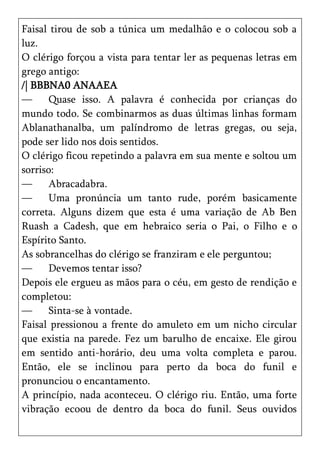 Faisal tirou de sob a túnica um medalhão e o colocou sob a
luz.
O clérigo forçou a vista para tentar ler as pequenas letras em
grego antigo:
/| BBBNA0 ANAAEA
—      Quase isso. A palavra é conhecida por crianças do
mundo todo. Se combinarmos as duas últimas linhas formam
Ablanathanalba, um palíndromo de letras gregas, ou seja,
pode ser lido nos dois sentidos.
O clérigo ficou repetindo a palavra em sua mente e soltou um
sorriso:
—      Abracadabra.
—      Uma pronúncia um tanto rude, porém basicamente
correta. Alguns dizem que esta é uma variação de Ab Ben
Ruash a Cadesh, que em hebraico seria o Pai, o Filho e o
Espírito Santo.
As sobrancelhas do clérigo se franziram e ele perguntou;
—      Devemos tentar isso?
Depois ele ergueu as mãos para o céu, em gesto de rendição e
completou:
—      Sinta-se à vontade.
Faisal pressionou a frente do amuleto em um nicho circular
que existia na parede. Fez um barulho de encaixe. Ele girou
em sentido anti-horário, deu uma volta completa e parou.
Então, ele se inclinou para perto da boca do funil e
pronunciou o encantamento.
A princípio, nada aconteceu. O clérigo riu. Então, uma forte
vibração ecoou de dentro da boca do funil. Seus ouvidos
 