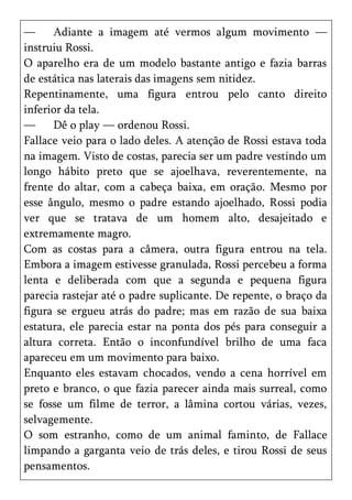 —     Adiante a imagem até vermos algum movimento —
instruiu Rossi.
O aparelho era de um modelo bastante antigo e fazia barras
de estática nas laterais das imagens sem nitidez.
Repentinamente, uma figura entrou pelo canto direito
inferior da tela.
—     Dê o play — ordenou Rossi.
Fallace veio para o lado deles. A atenção de Rossi estava toda
na imagem. Visto de costas, parecia ser um padre vestindo um
longo hábito preto que se ajoelhava, reverentemente, na
frente do altar, com a cabeça baixa, em oração. Mesmo por
esse ângulo, mesmo o padre estando ajoelhado, Rossi podia
ver que se tratava de um homem alto, desajeitado e
extremamente magro.
Com as costas para a câmera, outra figura entrou na tela.
Embora a imagem estivesse granulada, Rossi percebeu a forma
lenta e deliberada com que a segunda e pequena figura
parecia rastejar até o padre suplicante. De repente, o braço da
figura se ergueu atrás do padre; mas em razão de sua baixa
estatura, ele parecia estar na ponta dos pés para conseguir a
altura correta. Então o inconfundível brilho de uma faca
apareceu em um movimento para baixo.
Enquanto eles estavam chocados, vendo a cena horrível em
preto e branco, o que fazia parecer ainda mais surreal, como
se fosse um filme de terror, a lâmina cortou várias, vezes,
selvagemente.
O som estranho, como de um animal faminto, de Fallace
limpando a garganta veio de trás deles, e tirou Rossi de seus
pensamentos.
 