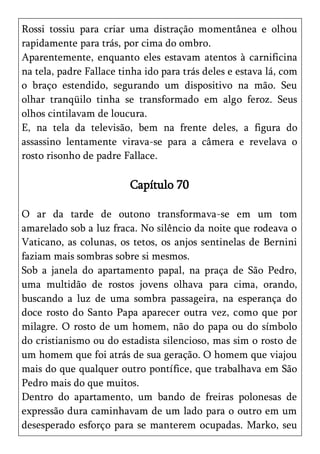 Rossi tossiu para criar uma distração momentânea e olhou
rapidamente para trás, por cima do ombro.
Aparentemente, enquanto eles estavam atentos à carnificina
na tela, padre Fallace tinha ido para trás deles e estava lá, com
o braço estendido, segurando um dispositivo na mão. Seu
olhar tranqüilo tinha se transformado em algo feroz. Seus
olhos cintilavam de loucura.
E, na tela da televisão, bem na frente deles, a figura do
assassino lentamente virava-se para a câmera e revelava o
rosto risonho de padre Fallace.

                         Capítulo 70

O ar da tarde de outono transformava-se em um tom
amarelado sob a luz fraca. No silêncio da noite que rodeava o
Vaticano, as colunas, os tetos, os anjos sentinelas de Bernini
faziam mais sombras sobre si mesmos.
Sob a janela do apartamento papal, na praça de São Pedro,
uma multidão de rostos jovens olhava para cima, orando,
buscando a luz de uma sombra passageira, na esperança do
doce rosto do Santo Papa aparecer outra vez, como que por
milagre. O rosto de um homem, não do papa ou do símbolo
do cristianismo ou do estadista silencioso, mas sim o rosto de
um homem que foi atrás de sua geração. O homem que viajou
mais do que qualquer outro pontífice, que trabalhava em São
Pedro mais do que muitos.
Dentro do apartamento, um bando de freiras polonesas de
expressão dura caminhavam de um lado para o outro em um
desesperado esforço para se manterem ocupadas. Marko, seu
 