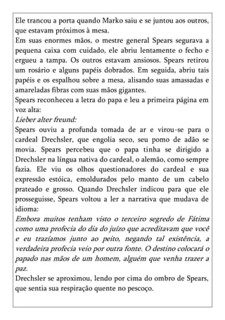 Ele trancou a porta quando Marko saiu e se juntou aos outros,
que estavam próximos à mesa.
Em suas enormes mãos, o mestre general Spears segurava a
pequena caixa com cuidado, ele abriu lentamente o fecho e
ergueu a tampa. Os outros estavam ansiosos. Spears retirou
um rosário e alguns papéis dobrados. Em seguida, abriu tais
papéis e os espalhou sobre a mesa, alisando suas amassadas e
amareladas fibras com suas mãos gigantes.
Spears reconheceu a letra do papa e leu a primeira página em
voz alta:
Lieber alter freund:
Spears ouviu a profunda tomada de ar e virou-se para o
cardeal Drechsler, que engolia seco, seu pomo de adão se
movia. Spears percebeu que o papa tinha se dirigido a
Drechsler na língua nativa do cardeal, o alemão, como sempre
fazia. Ele viu os olhos questionadores do cardeal e sua
expressão estóica, emoldurados pelo manto de um cabelo
prateado e grosso. Quando Drechsler indicou para que ele
prosseguisse, Spears voltou a ler a narrativa que mudava de
idioma:
Embora muitos tenham visto o terceiro segredo de Fátima
como uma profecia do dia do juízo que acreditavam que você
e eu trazíamos junto ao peito, negando tal existência, a
verdadeira profecia veio por outra fonte. O destino colocará o
papado nas mãos de um homem, alguém que venha trazer a
paz.
Drechsler se aproximou, lendo por cima do ombro de Spears,
que sentia sua respiração quente no pescoço.
 
