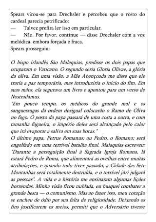 Spears virou-se para Drechsler e percebeu que o rosto do
cardeal parecia petrificado:
—     Talvez prefira ler isso em particular.
—     Não. Por favor, continue — disse Drechsler com a voz
melódica, embora forçada e fraca.
Spears prosseguiu:

O bispo irlandês São Malaquias, predisse os dois papas que
ocuparam o Vaticano. O segundo seria Gloria Olivae, a glória
da oliva. Em uma visão, a Mãe Abençoada me disse que ele
traria a paz temporária, mas introduziria o início do fim. Em
suas mãos, ela segurava um livro e apontou para um verso de
Nostradamus.
"Em pouco tempo, os médicos do grande mal e os
sanguessugas da ordem desigual colocarão o Ramo de Oliva
no fogo. O posto do papa passará de uma costa a outra, e com
tamanha fogueira, o império deles será alcançado pelo calor
que irá evaporar a saliva em suas bocas."
O último papa, Petrus Romanus; ou Pedro, o Romano; será
engolfado em uma terrível batalha final. Malaquias escreveu:
"Durante a perseguição final à Sagrada Igreja Romana, lá
estará Pedro de Roma, que alimentará as ovelhas entre muitas
atribulações, e quando tudo tiver passado, a Cidade das Sete
Montanhas será totalmente destruída, e o terrível júri julgará
as pessoas". A vida e a história me ensinaram algumas lições
horrendas. Minha visão ficou nublada, eu busquei combater a
grande besta — o comunismo. Mas ao fazer isso, meu coração
se encheu de ódio por sua falta de religiosidade. Deixando os
fins justificarem os meios, permiti que o Adversário tivesse
 