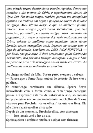 uma posição segura dentro dessas paredes sagradas, dentro dos
corações e das mentes da Cúria, e especialmente dentro do
Opus Dei. Por muito tempo, também permiti um mesquinho
egoísmo e a tradição em negar a posição de direito da mulher
na Igreja. Meu último desejo é que as mulheres possam
retomar seus antigos papéis como sacerdotisas, que elas
exerciam, por direito, em nossas antigas raízes, chamadas de
paganismo. Ao negar a verdade dos reais ensinamentos de
Cristo, colocar as mulheres como demônios, dizer serem
heresias tantos evangelhos reais, jogamos de acordo com o
jogo do adversário. Lembrem-se, DEO, NON FORTUNA —
por Deus, não pela sorte. E devo acrescentar, pelos direitos do
nascimento, não por uma tradição deturpada. Chegou a hora
de parar de privar de privilégios nossas irmãs em Cristo. As
mulheres devem ser ordenadas sacerdotisas.

Ao chegar no final da folha, Spears parou e ergueu a cabeça:
— Parece que o Santo Papa mudou de coração. Se isso vier a
público...
O camerlengo continuava em silêncio. Spears ficava
maravilhado com a forma como o camerlengo conseguia
passar a expressão externa de subserviência e, ao mesmo
tempo, mostrar seu contentamento interno. O olhar de Spears
virou-se para Drechsler, cujos olhos frios estavam fixos. Ele
não disse nada: seu olhar disse tudo.
Depois de um momento, Drechsler disse, com aspereza:
—     Isso jamais verá a luz do dia.
Spears ajeitou o ombro e retribuiu o olhar com firmeza:
 