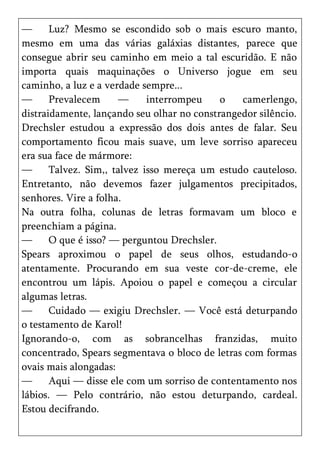 —      Luz? Mesmo se escondido sob o mais escuro manto,
mesmo em uma das várias galáxias distantes, parece que
consegue abrir seu caminho em meio a tal escuridão. E não
importa quais maquinações o Universo jogue em seu
caminho, a luz e a verdade sempre...
—      Prevalecem      —     interrompeu    o   camerlengo,
distraidamente, lançando seu olhar no constrangedor silêncio.
Drechsler estudou a expressão dos dois antes de falar. Seu
comportamento ficou mais suave, um leve sorriso apareceu
era sua face de mármore:
—      Talvez. Sim,, talvez isso mereça um estudo cauteloso.
Entretanto, não devemos fazer julgamentos precipitados,
senhores. Vire a folha.
Na outra folha, colunas de letras formavam um bloco e
preenchiam a página.
—      O que é isso? — perguntou Drechsler.
Spears aproximou o papel de seus olhos, estudando-o
atentamente. Procurando em sua veste cor-de-creme, ele
encontrou um lápis. Apoiou o papel e começou a circular
algumas letras.
—      Cuidado — exigiu Drechsler. — Você está deturpando
o testamento de Karol!
Ignorando-o, com as sobrancelhas franzidas, muito
concentrado, Spears segmentava o bloco de letras com formas
ovais mais alongadas:
—      Aqui — disse ele com um sorriso de contentamento nos
lábios. — Pelo contrário, não estou deturpando, cardeal.
Estou decifrando.
 