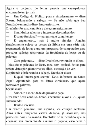 Agora o conjunto de letras parecia um caça-palavras
encontrado em jornais.
—     Um Código da Bíblia... pura e simplesmente — disse
Spears, balançando a cabeça. — Eu não sabia que Sua
Santidade entendia disso. Impressionante.
Drechsler fez uma cara feia e disse, sarcasticamente:
—     Sim. Muitos talentos e interesses desconhecidos.
—     E como funciona? — perguntou o camerlengo.
—     É engenhoso..., mas é muito simples. Alguém
simplesmente coloca os versos da Bíblia em uma série não
segmentada de letras e usa um programa de computador para
procurar padrões recorrentes da freqüência de letras ou de
palavras.
—     Caça-palavras... — disse Drechsler, revirando os olhos.
- Mas são as palavras de Deus, meu bom cardeal. Feitas para
serem vistas por quem tiver os olhos, o coração de ver.
Suspirando e balançando a cabeça, Drechsler disse:
—     E qual "mensagem secreta" Deus informou ao Santo
Papa? Apontando para as letras circuladas, que agora
formavam palavras,
Spears disse:
—     Somente a identidade do próximo papa.
Drechsler ficou confuso. Então, encontrou a voz e leu, quase
sussurrando:
—     Bento Dezesseis.
Um calafrio percorreu sua espinha, seu coração acelerou.
Anos antes, enquanto estava deitado, já acordado, nas
primeiras horas da manhã, Drechsler tinha decidido que se
chegasse seu momento de assumir o papado, escolheria o
 