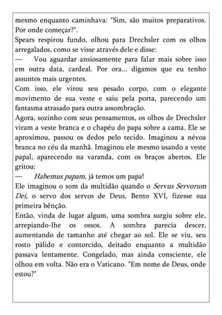 mesmo enquanto caminhava: "Sim, são muitos preparativos.
Por onde começar?".
Spears respirou fundo, olhou para Drechsler com os olhos
arregalados, como se visse através dele e disse:
—     Vou aguardar ansiosamente para falar mais sobre isso
em outra data, cardeal. Por ora... digamos que eu tenho
assuntos mais urgentes.
Com isso, ele virou seu pesado corpo, com o elegante
movimento de sua veste e saiu pela porta, parecendo um
fantasma atrasado para outra assombração.
Agora, sozinho com seus pensamentos, os olhos de Drechsler
viram a veste branca e o chapéu do papa sobre a cama. Ele se
aproximou, passou os dedos pelo tecido. Imaginou a névoa
branca no céu da manhã. Imaginou ele mesmo usando a veste
papal, aparecendo na varanda, com os braços abertos. Ele
gritou:
—     Habemus papam, já temos um papa!
Ele imaginou o som da multidão quando o Servus Servorum
Dei, o servo dos servos de Deus, Bento XVI, fizesse sua
primeira bênção.
Então, vinda de lugar algum, uma sombra surgiu sobre ele,
arrepiando-lhe os ossos. A sombra parecia descer,
aumentando de tamanho até chegar ao sol. Ele se viu, seu
rosto pálido e contorcido, deitado enquanto a multidão
passava lentamente. Congelado, mas ainda consciente, ele
olhou em volta. Não era o Vaticano. "Em nome de Deus, onde
estou?"
 