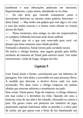 zumbiram e suas obturações pulsaram em sincronia.
Repentinamente, o piso sumiu, afundando-se no chão.
—      Eu não diria que entendi exatamente como o
mecanismo funciona ou mesmo como poderia funcionar —
disse Faisal. — Mas tenho um palpite que tem algo a ver com
o tom das ondas sonoras e a forma como afetam os cristais
dentro do funil.
—      Nesse momento, meu amigo, eu não me surpreenderia
se a própria Atlântida estivesse atrás desse umbral.
—      Depois que vir o que está reservado para você, vai
desejar que fosse somente uma cidade perdida.
Tomando a dianteira, Faisal entrou pela cavidade escura.
No início o clérigo hesitou, mas seguiu guiado pelo brilho
oscilante da lanterna de Faisal pelo estreito túnel. Um ruído
intermitente, vindo de longe, chegou até eles.

                         Capítulo 5

Com Faisal ainda à frente, caminharam por um labirinto de
passagens. Em volta deles, a escuridão era uma presença física.
À medida que desciam, o declive ficava cada vez mais
acentuado. Por duas vezes o clérigo tropeçou em pedras
afiadas que estavam salientes e arranharam sua pele.
Sem avisar, Faisal parou. Pego de surpresa, o clérigo esbarrou
em suas cosias e o derrubou no chão. Quando ele caiu, a
lanterna voou de sua mão e foi rolando, chocando-se contra o
piso. Ela girava como um ponteiro em tabuleiro de jogo,
projetando espirais luminosas sobre as paredes e o duro piso
de rocha, até que parou com o feixe de luz iluminando um
 