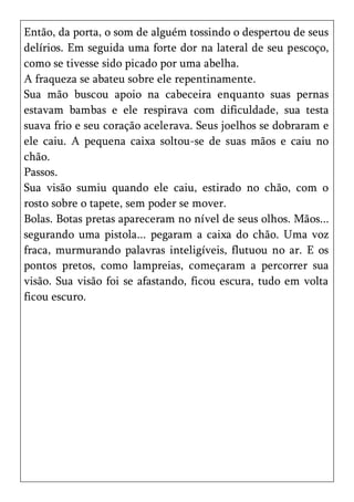 Então, da porta, o som de alguém tossindo o despertou de seus
delírios. Em seguida uma forte dor na lateral de seu pescoço,
como se tivesse sido picado por uma abelha.
A fraqueza se abateu sobre ele repentinamente.
Sua mão buscou apoio na cabeceira enquanto suas pernas
estavam bambas e ele respirava com dificuldade, sua testa
suava frio e seu coração acelerava. Seus joelhos se dobraram e
ele caiu. A pequena caixa soltou-se de suas mãos e caiu no
chão.
Passos.
Sua visão sumiu quando ele caiu, estirado no chão, com o
rosto sobre o tapete, sem poder se mover.
Bolas. Botas pretas apareceram no nível de seus olhos. Mãos...
segurando uma pistola... pegaram a caixa do chão. Uma voz
fraca, murmurando palavras inteligíveis, flutuou no ar. E os
pontos pretos, como lampreias, começaram a percorrer sua
visão. Sua visão foi se afastando, ficou escura, tudo em volta
ficou escuro.
 
