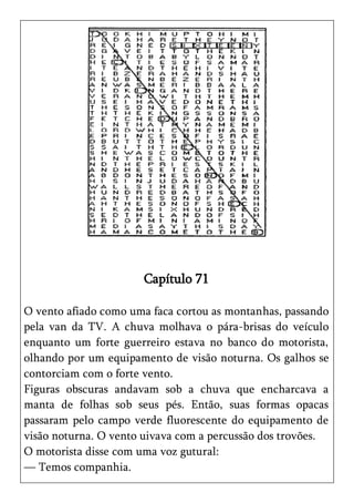 Capítulo 71

O vento afiado como uma faca cortou as montanhas, passando
pela van da TV. A chuva molhava o pára-brisas do veículo
enquanto um forte guerreiro estava no banco do motorista,
olhando por um equipamento de visão noturna. Os galhos se
contorciam com o forte vento.
Figuras obscuras andavam sob a chuva que encharcava a
manta de folhas sob seus pés. Então, suas formas opacas
passaram pelo campo verde fluorescente do equipamento de
visão noturna. O vento uivava com a percussão dos trovões.
O motorista disse com uma voz gutural:
— Temos companhia.
 