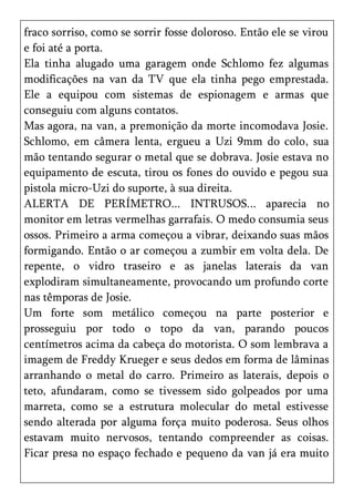 fraco sorriso, como se sorrir fosse doloroso. Então ele se virou
e foi até a porta.
Ela tinha alugado uma garagem onde Schlomo fez algumas
modificações na van da TV que ela tinha pego emprestada.
Ele a equipou com sistemas de espionagem e armas que
conseguiu com alguns contatos.
Mas agora, na van, a premonição da morte incomodava Josie.
Schlomo, em câmera lenta, ergueu a Uzi 9mm do colo, sua
mão tentando segurar o metal que se dobrava. Josie estava no
equipamento de escuta, tirou os fones do ouvido e pegou sua
pistola micro-Uzi do suporte, à sua direita.
ALERTA DE PERÍMETRO... INTRUSOS... aparecia no
monitor em letras vermelhas garrafais. O medo consumia seus
ossos. Primeiro a arma começou a vibrar, deixando suas mãos
formigando. Então o ar começou a zumbir em volta dela. De
repente, o vidro traseiro e as janelas laterais da van
explodiram simultaneamente, provocando um profundo corte
nas têmporas de Josie.
Um forte som metálico começou na parte posterior e
prosseguiu por todo o topo da van, parando poucos
centímetros acima da cabeça do motorista. O som lembrava a
imagem de Freddy Krueger e seus dedos em forma de lâminas
arranhando o metal do carro. Primeiro as laterais, depois o
teto, afundaram, como se tivessem sido golpeados por uma
marreta, como se a estrutura molecular do metal estivesse
sendo alterada por alguma força muito poderosa. Seus olhos
estavam muito nervosos, tentando compreender as coisas.
Ficar presa no espaço fechado e pequeno da van já era muito
 