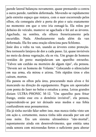 parede lateral balançou novamente, quase prensando-a contra
a outra parede, também deformada. Movendo-se rapidamente
pelo estreito espaço que restava, com o suor escorrendo pelos
olhos, ela conseguiu abrir a porta do piso e saiu exatamente
no momento em que o teto iria esmagá-la. Ela rolou por
debaixo do veículo, manteve-se agachada e foi até as árvores.
Agachada, na sombra, ela olhava freneticamente pela
escuridão. Nada. Absolutamente nada além da van
deformada. Ela fez uma oração silenciosa para Schlomo.
Josie deu a volta na van, usando as árvores como proteção.
Seu tornozelo latejava de dor a cada passo. Lá, quase invisíveis
no meio da densa vegetação, ela os viu. Um grupo de homens
vestidos de preto manipulavam um aparelho estranho.
"Talvez um canhão ou morteiro de algum tipo", ela pensou.
"Devem ser os homens de Volante." Colocando o silenciador
em sua arma, ela mirou e atirou. Três rápidos tiros e eles
caíram, mortos.
Ela passou os olhos pela área, procurando mais alvos e foi
mancando na direção do equipamento. Pegou um apontador
com ponta de laser no bolso e estudou a arma. Letras grandes
diziam ULTRA-PHONIC M-12. "Um aparelho para fritar
frango, então esse era o demônio invisível", ela pensou,
repreendendo-se por ter deixado seus medos e sua fobia
confundirem seus pensamentos.
Ela já tinha ouvido falar sobre isso, mas nunca tinha visto um
em ação e, certamente, nunca tinha sido atacada por um até
essa noite. Era um sistema ultrassônico "não-mortal",
supostamente ainda em desenvolvimento, que emitia uma
onda sonora com microondas fortes o suficiente para alterar
 
