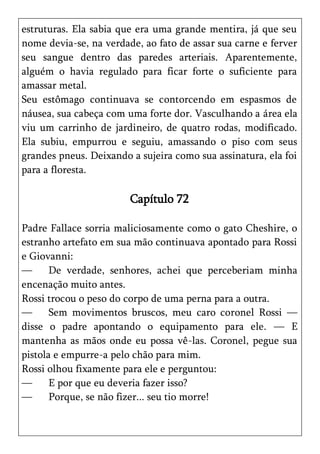 estruturas. Ela sabia que era uma grande mentira, já que seu
nome devia-se, na verdade, ao fato de assar sua carne e ferver
seu sangue dentro das paredes arteriais. Aparentemente,
alguém o havia regulado para ficar forte o suficiente para
amassar metal.
Seu estômago continuava se contorcendo em espasmos de
náusea, sua cabeça com uma forte dor. Vasculhando a área ela
viu um carrinho de jardineiro, de quatro rodas, modificado.
Ela subiu, empurrou e seguiu, amassando o piso com seus
grandes pneus. Deixando a sujeira como sua assinatura, ela foi
para a floresta.

                        Capítulo 72

Padre Fallace sorria maliciosamente como o gato Cheshire, o
estranho artefato em sua mão continuava apontado para Rossi
e Giovanni:
—      De verdade, senhores, achei que perceberiam minha
encenação muito antes.
Rossi trocou o peso do corpo de uma perna para a outra.
—      Sem movimentos bruscos, meu caro coronel Rossi —
disse o padre apontando o equipamento para ele. — E
mantenha as mãos onde eu possa vê-las. Coronel, pegue sua
pistola e empurre-a pelo chão para mim.
Rossi olhou fixamente para ele e perguntou:
—      E por que eu deveria fazer isso?
—      Porque, se não fizer... seu tio morre!
 