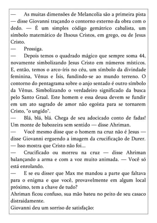—      As muitas dimensões de Melancolia são a primeira pista
— disse Giovanni traçando o contorno externo da obra com o
dedo. — É um simples código gemátrico cabalista, um
símbolo matemático de Ihsous Cristos, em grego, ou de Jesus
Cristo.
—      Prossiga.
—      Depois temos o quadrado mágico que sempre soma 44,
novamente simbolizando Jesus Cristo em números místicos.
E, então, temos o arco-íris no céu, um símbolo da divindade
feminina, Vênus e Ísis, fundindo-se ao mundo terreno. O
contorno do pentagrama sobre o anjo sentado é outro símbolo
da Vênus. Simbolizando o verdadeiro significado da busca
pelo Santo Graal. Este homem e essa deusa devem se fundir
em um ato sagrado de amor não egoísta para se tornarem
Cristo, "o ungido".
—      Blá, blá, blá. Chega de seu adocicado conto de fadas!
Um monte de babozeira sem sentido — disse Ahriman.
—      Você mesmo disse que o homem na cruz não é Jesus —
disse Giovanni erguendo a imagem da crucificação de Durer.
— Isso mostra que Cristo não foi...
—      Crucificado ou morreu na cruz — disse Ahriman
balançando a arma e com a voz muito animada. — Você só
está enrolando.
—      E se eu disser que Max me mandou a parte que faltava
para o enigma e que você, provavelmente em algum local
próximo, tem a chave de tudo?
Ahriman ficou confuso, sua mão bateu no peito de seu casaco
distraidamente.
Giovanni deu um sorriso de satisfação:
 