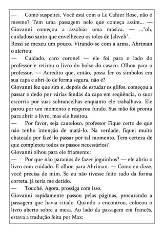 —      Como suspeitei. Você está com o Le Cahier Rose, não é
mesmo? Tem uma passagem nele que começa assim... —
Giovanni começou a assobiar uma música. — ..."oh,
cuidadoso santo que envelheceu os tolos de Jahveh".
Rossi se mexeu um pouco. Virando-se com a arma, Ahriman
o alertou:
—      Cuidado, caro coronel — ele foi para o lado do
professor e retirou o livro do bolso do casaco. Olhou para o
professor. — Acredito que, então, possa ler os símbolos em
sua capa e abri-lo de forma segura, não é?
Giovanni fez que sim e, depois de estudar os glifos, começou a
passar o dedo por várias fendas da capa em seqüência, o suor
escorria por suas sobrancelhas enquanto ele trabalhava. Ele
parou por um momento e respirou fundo. Sua mão foi pronta
para abrir o livro, mas ele hesitou.
—      Por favor, seja cauteloso, professor Fique certo de que
não tenho intenção de matá-lo. Na verdade, fiquei muito
chateado por fazê-lo passar por tal momento. Tem certeza de
que completou todos os passos necessários?
Giovanni olhou para ele friamente:
—      Por que não paramos de fazer joguinhos? — ele abriu o
livro com cuidado. E olhou para Ahriman. — Como eu disse,
você precisa de mim. Se eu não tivesse feito tudo da forma
correta, já teria me detido.
—      Touché. Agora, prossiga com isso.
Giovanni rapidamente passou pelas páginas, procurando a
passagem que havia citado. Quando a encontrou, colocou o
livro aberto sobre a mesa. Ao lado da passagem em francês,
estava a tradução feita por Max:
 