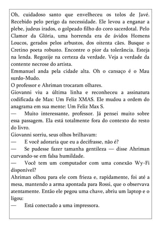 Oh, cuidadoso santo que envelheceu os tolos de Javé.
Recebido pelo perigo da necessidade. Ele levou a enganar a
plebe, judeus irados, o golpeado filho do coro sacerdotal. Pelo
Clamor da Glória, uma horrenda era de ávidos Homens
Loucos, gerados pelos arbustos, dos oitenta cães. Busque o
Cretino poeta robusto. Encontre o pior da tolerância. Esteja
na lenda. Regozije na certeza da verdade. Veja a verdade da
contente necrose do artista.
Emmanuel anda pela cidade alta. Oh o cansaço é o Mau
surdo-Mudo.
O professor e Ahriman trocaram olhares.
Giovanni viu a última linha e reconheceu a assinatura
codificada de Max: Um Feliz XMAS. Ele mudou a ordem do
anagrama em sua mente: Um Feliz Max S.
—      Muito interessante, professor. Já pensei muito sobre
essa passagem. Ela está totalmente fora do contexto do resto
do livro.
Giovanni sorriu, seus olhos brilhavam:
—      E você adoraria que eu a decifrasse, não é?
—      Se pudesse fazer tamanha gentileza — disse Ahriman
curvando-se em falsa humildade.
—      Você tem um computador com uma conexão Wy-Fi
disponível?
Ahriman olhou para ele com frieza e, rapidamente, foi até a
mesa, mantendo a arma apontada para Rossi, que o observava
atentamente. Então ele pegou uma chave, abriu um laptop e o
ligou:
—      Está conectado a uma impressora.
 