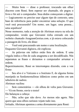 —      Muito bom — disse o professor, trocando um olhar
discreto com Rossi. Sem esperar ser chamado, ele pegou o
livro e foi até o computador. Seus dedos começaram a digitar.
— Logicamente eu preciso usar algum tipo de contexto, uma
base de referência para poder encontrar uma solução. O que
você está procurando? Um nome, um lugar, uma pessoa...
uma sepultura?
Nesse momento, toda a atenção de Ahriman estava na tela do
computador, vendo que Giovanni tinha entrado em um
website chamado AnagramGenius.com, e já estava colocando
a passagem do livro, ele disse:
—      Você está procurando um nome e uma localização.
Enquanto Giovanni digitava, ele explicou:
—      As palavras em itálico estão fora de ordem. E uma
vírgula indica o fim de cada anagrama a ser decodificado. Nós
separamos as frases e deixamos o computador arrumar a
ordem.
Repentinamente, Rossi os interrompeu dizendo, com a voz
firme:
—      Seu alvo é o Vaticano e o Instituto E, de alguma forma
manipula os fundamentalistas islâmicos como peões em um
tabuleiro de xadrez.
Ahriman vacilou:
—      Sem comentários — ele olhou de volta para Giovanni.
— Vá em frente, envie o texto!
Ele balançou a cabeça:
—      Não, acho que não devo. Ao menos não agora. Não
quero que seus olhos curiosos vejam tudo isso.
Irritado, Ahriman apontou a arma diretamente para Rossi:
 
