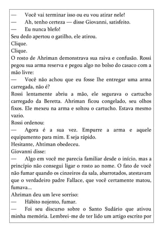 —      Você vai terminar isso ou eu vou atirar nele!
—      Ah, tenho certeza — disse Giovanni, satisfeito.
—      Eu nunca blefo!
Seu dedo apertou o gatilho, ele atirou.
Clique.
Clique.
O rosto de Ahriman demonstrava sua raiva e confusão. Rossi
pegou sua arma reserva e pegou algo no bolso do casaco com a
mão livre:
—      Você não achou que eu fosse lhe entregar uma arma
carregada, não é?
Rossi lentamente abriu a mão, ele segurava o cartucho
carregado da Beretta. Ahriman ficou congelado, seu olhos
fixos. Ele mexeu na arma e soltou o cartucho. Estava mesmo
vazio.
Rossi ordenou:
—      Agora é a sua vez. Empurre a arma e aquele
equipamento para mim. E seja rápido.
Hesitante, Ahtiman obedeceu.
Giovanni disse:
—      Algo em você me parecia familiar desde o início, mas a
princípio não consegui ligar o rosto ao nome. O fato de você
não fumar quando os cinzeiros da sala, abarrotados, atestavam
que o verdadeiro padre Fallace, que você certamente matou,
fumava...
Ahriman deu um leve sorriso:
—      Hábito nojento, fumar.
—      Foi seu discurso sobre o Santo Sudário que ativou
minha memória. Lembrei-me de ter lido um artigo escrito por
 