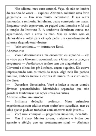 —     Não adianta, meu caro coronel. Veja, ela não se lembra
do casinho de vocês — explicou Ahriman, soltando uma forte
gargalhada. — Um sexo muito inconstante. E sua outra
namorada, a senhorita Schulman, quase conseguiu me matar.
Enquanto vocês esperavam, eu peguei uma limusine e fui até
o templo do Instituto E. A senhorita Schulman estava me
aguardando, com a arma na mão. Mas eu acabei com os
planos dela e voltei para cá após pedir um cancelamento da
palestra alegando estar doente.
—     Josie continua... — murmurou Rossi.
Ahriman riu:
—     Viva e determinada a me encontrar, eu suponho — ele
se virou para Giovanni, apontando para Gina com a cabeça e
perguntou: — Professore, o senhor tem um diagnóstico?
Giovanni a olhou dos pés à cabeça, coçou o queixo. Ele estava
impressionado com os traços da moça. Algo nela lhe parecia
familiar, embora tivesse a certeza de nunca tê-la visto antes.
Ele disse:
—     Desordem dissociativa. Você a induz a matar usando
diversas personalidades. Identidades separadas que não
guardam lembranças das ações umas das outras.
Ahriman soltou um assobio:
—     Brilhante dedução, professor. Meus primeiros
experimentos com adultos eram muito bem-sucedidos, mas eu
sabia que se pudesse trabalhar com amostras mais jovens...
—     Você usou crianças? — perguntou Giovanni, incrédulo.
—     Mas é claro. Mentes jovens, maleáveis e ávidas por
atenção e afeição que eu prontamente supri — Ahriman
 
