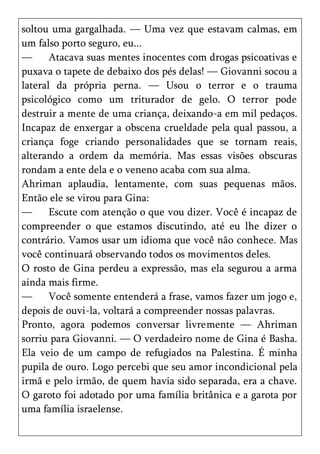 soltou uma gargalhada. — Uma vez que estavam calmas, em
um falso porto seguro, eu...
—      Atacava suas mentes inocentes com drogas psicoativas e
puxava o tapete de debaixo dos pés delas! — Giovanni socou a
lateral da própria perna. — Usou o terror e o trauma
psicológico como um triturador de gelo. O terror pode
destruir a mente de uma criança, deixando-a em mil pedaços.
Incapaz de enxergar a obscena crueldade pela qual passou, a
criança foge criando personalidades que se tornam reais,
alterando a ordem da memória. Mas essas visões obscuras
rondam a ente dela e o veneno acaba com sua alma.
Ahriman aplaudia, lentamente, com suas pequenas mãos.
Então ele se virou para Gina:
—      Escute com atenção o que vou dizer. Você é incapaz de
compreender o que estamos discutindo, até eu lhe dizer o
contrário. Vamos usar um idioma que você não conhece. Mas
você continuará observando todos os movimentos deles.
O rosto de Gina perdeu a expressão, mas ela segurou a arma
ainda mais firme.
—      Você somente entenderá a frase, vamos fazer um jogo e,
depois de ouvi-la, voltará a compreender nossas palavras.
Pronto, agora podemos conversar livremente — Ahriman
sorriu para Giovanni. — O verdadeiro nome de Gina é Basha.
Ela veio de um campo de refugiados na Palestina. É minha
pupila de ouro. Logo percebi que seu amor incondicional pela
irmã e pelo irmão, de quem havia sido separada, era a chave.
O garoto foi adotado por uma família britânica e a garota por
uma família israelense.
 