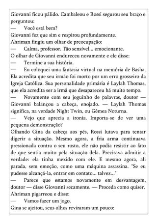 Giovanni ficou pálido. Cambaleou e Rossi segurou seu braço e
perguntou:
—      Você está bem?
Giovanni fez que sim e respirou profundamente.
Ahriman fingiu um olhar de preocupação:
—      Calma, professor. Tão sensível... emocionante.
O olhar de Giovanni endureceu novamente e ele disse:
—      Termine a sua história.
—      Eu coloquei uma fantasia virtual na memória de Basha.
Ela acredita que seu irmão foi morto por um erro grosseiro da
Igreja Católica. Sua personalidade primária é Laylah Thomas,
que ela acredita ser a irmã que desapareceu há muito tempo.
—      Novamente com seu joguinho de palavras, doutor —
Giovanni balançou a cabeça, enojado. — Laylah Thomas
significa, na verdade Night Twin, ou Gêmea Noturna.
—      Vejo que aprecia a ironia. Importa-se de ver uma
pequena demonstração?
Olhando Gina da cabeça aos pés, Rossi lutava para tentar
digerir a situação. Mesmo agora, a fria arma continuava
pressionada contra o seu rosto, ele não podia resistir ao fato
de que sentia muito pela situação dela. Precisava admitir a
verdade: ela tinha mexido com ele. E mesmo agora, ali
parada, sem emoção, como uma máquina assassina. "Se eu
pudesse alcançá-la, entrar em contato... talvez..."
—      Parece que estamos novamente em desvantagem,
doutor — disse Giovanni secamente. — Proceda como quiser.
Ahriman pigarreou e disse:
—      Vamos fazer um jogo.
Gina se ajeitou, seus olhos reviraram um pouco:
 