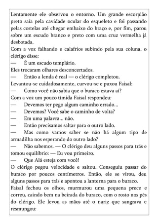 Lentamente ele observou o entorno. Um grande escorpião
preto saía pela cavidade ocular do esqueleto e foi passando
pelas costelas até chegar embaixo do braço e, por fim, parou
sobre um escudo branco e preto com uma cruz vermelha já
desbotada.
Com a voz falhando e calafrios subindo pela sua coluna, o
clérigo disse:
—      É um escudo templário.
Eles trocaram olhares desconcertados.
—      Então a lenda é real — o clérigo completou.
Levantou-se cuidadosamente, curvou-se e puxou Faisal:
—      Como você não sabia que o buraco estava aí?
Com a voz um pouco tímida Faisal respondeu:
—      Devemos ter pego algum caminho errado...
—      Devemos? Você sabe o caminho de volta?
—      Em uma palavra... não.
—      Então precisamos saltar para o outro lado.
—      Mas como vamos saber se não há algum tipo de
armadilha nos esperando do outro lado?
—      Não sabemos. — O clérigo deu alguns passos para trás e
tomou equilíbrio: — Eu vou primeiro.
—      Que Alá esteja com você!
O clérigo pegou velocidade e saltou. Conseguiu passar do
buraco por poucos centímetros. Então, ele se virou, deu
alguns passos para trás e apontou a lanterna para o buraco.
Faisal fechou os olhos, murmurou uma pequena prece e
correu, caindo bem na beirada do buraco, com o rosto nos pés
do clérigo. Ele levou as mãos até o nariz que sangrava e
resmungou:
 