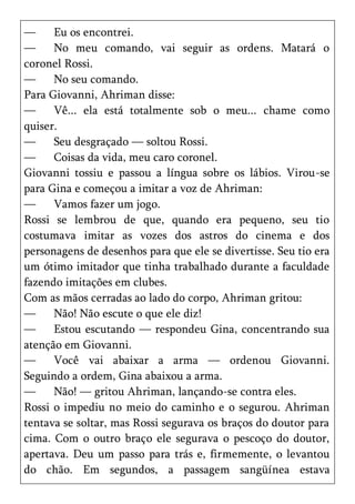 —     Eu os encontrei.
—     No meu comando, vai seguir as ordens. Matará o
coronel Rossi.
—     No seu comando.
Para Giovanni, Ahriman disse:
—     Vê... ela está totalmente sob o meu... chame como
quiser.
—     Seu desgraçado — soltou Rossi.
—     Coisas da vida, meu caro coronel.
Giovanni tossiu e passou a língua sobre os lábios. Virou-se
para Gina e começou a imitar a voz de Ahriman:
—     Vamos fazer um jogo.
Rossi se lembrou de que, quando era pequeno, seu tio
costumava imitar as vozes dos astros do cinema e dos
personagens de desenhos para que ele se divertisse. Seu tio era
um ótimo imitador que tinha trabalhado durante a faculdade
fazendo imitações em clubes.
Com as mãos cerradas ao lado do corpo, Ahriman gritou:
—     Não! Não escute o que ele diz!
—     Estou escutando — respondeu Gina, concentrando sua
atenção em Giovanni.
—     Você vai abaixar a arma — ordenou Giovanni.
Seguindo a ordem, Gina abaixou a arma.
—     Não! — gritou Ahriman, lançando-se contra eles.
Rossi o impediu no meio do caminho e o segurou. Ahriman
tentava se soltar, mas Rossi segurava os braços do doutor para
cima. Com o outro braço ele segurava o pescoço do doutor,
apertava. Deu um passo para trás e, firmemente, o levantou
do chão. Em segundos, a passagem sangüínea estava
 