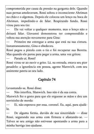 comprometida por causa da pressão na garganta dele. Quando
suas pernas amoleceram, Rossi soltou o inconsciente Ahriman
no chão e o algemou. Depois ele colocou um lenço na boca de
Ahriman, impedindo-o de falar. Respirando fundo, Rossi
virou para seu tio:
—      Ele vai voltar a qualquer momento, mas o lenço não o
deixará falar. Giovanni demonstrou ter compreendido e
voltou sua atenção novamente para Gina:
—      Primeiro me entregue a arma que está na sua cintura.
Instantaneamente, Gina o obedeceu.
Rossi pegou a pistola com o tio e foi recuperar sua Beretta.
Mas quando ele parou para pegar a arma, uma voz gritou:
—      Parado aí, Rossi!
Rossi virou-se ao ouvir o grito. Lá, na entrada, estava seu pior
pesadelo: a ignorância em pessoa, agente Manwich, com seu
assistente pateta ao seu lado.

                         Capítulo 74

Levantando-se, Rossi disse:
—      Não interfira, Manwich. Isso não é da sua conta.
Manwich fez o gesto para que ele erguesse as mãos e deu um
sorrisinho de merda:
—      Ei, não esperava por essa, coronel. Eu, aqui, para ajudá-
lo.
—      De alguma forma, duvido de sua sinceridade — disse
Rossi, segurando sua arma com firmeza e afastando-se. —
Talvez se seu amigo não estivesse apontando a arma para a
minha barriga isso ajudasse.
 
