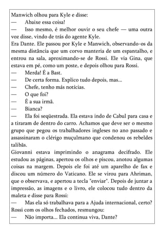 Manwich olhou para Kyle e disse:
—      Abaixe essa coisa!
—      Isso mesmo, é melhor ouvir o seu chefe — uma outra
voz disse, vindo de trás do agente Kyle.
Era Dante. Ele passou por Kyle e Manwich, observando-os da
mesma distância que um corvo manteria de um espantalho, e
entrou na sala, aproximando-se de Rossi. Ele via Gina, que
estava em pé, como um poste, e depois olhou para Rossi.
—      Merda! É a Bast.
—      De certa forma. Explico tudo depois, mas...
—      Chefe, tenho más notícias.
—      O que foi?
—      É a sua irmã.
—      Bianca?
—      Ela foi seqüestrada. Ela estava indo de Cabul para casa e
a tiraram de dentro do carro. Achamos que deve ser o mesmo
grupo que pegou os trabalhadores ingleses no ano passado e
assassinaram o clérigo muçulmano que condenou os rebeldes
talibãs.
Giovanni estava imprimindo o anagrama decifrado. Ele
estudou as páginas, apertou os olhos e piscou, anotou algumas
coisas na margem. Depois ele foi até um aparelho de fax e
discou um número do Vaticano. Ele se virou para Ahriman,
que o observava, e apertou a tecla "enviar". Depois de juntar a
impressão, as imagens e o livro, ele colocou tudo dentro da
maleta e disse para Rossi:
—      Mas ela só trabalhava para a Ajuda internacional, certo?
Rossi com os olhos fechados, resmungou:
—      Não importa... Ela continua viva, Dante?
 