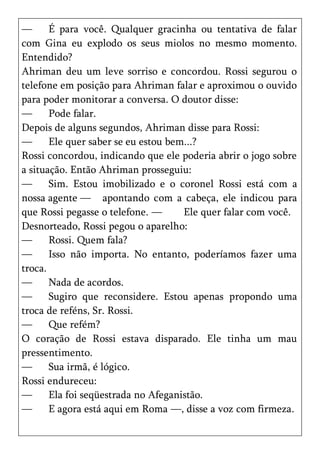 —      É para você. Qualquer gracinha ou tentativa de falar
com Gina eu explodo os seus miolos no mesmo momento.
Entendido?
Ahriman deu um leve sorriso e concordou. Rossi segurou o
telefone em posição para Ahriman falar e aproximou o ouvido
para poder monitorar a conversa. O doutor disse:
—      Pode falar.
Depois de alguns segundos, Ahriman disse para Rossi:
—      Ele quer saber se eu estou bem...?
Rossi concordou, indicando que ele poderia abrir o jogo sobre
a situação. Então Ahriman prosseguiu:
—      Sim. Estou imobilizado e o coronel Rossi está com a
nossa agente — apontando com a cabeça, ele indicou para
que Rossi pegasse o telefone. —      Ele quer falar com você.
Desnorteado, Rossi pegou o aparelho:
—      Rossi. Quem fala?
—      Isso não importa. No entanto, poderíamos fazer uma
troca.
—      Nada de acordos.
—      Sugiro que reconsidere. Estou apenas propondo uma
troca de reféns, Sr. Rossi.
—      Que refém?
O coração de Rossi estava disparado. Ele tinha um mau
pressentimento.
—      Sua irmã, é lógico.
Rossi endureceu:
—      Ela foi seqüestrada no Afeganistão.
—      E agora está aqui em Roma —, disse a voz com firmeza.
 