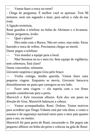 —      Vamos fazer a troca no trem?
- Chega de perguntas. É melhor você se apressar. Tem 50
minutos, nem um segundo a mais, para salvar a vida da sua
irmã.
A ligação terminou.
Rossi guardou o telefone no bolso de Ahriman e o levantou.
Dante perguntou, ávido:
—      Qual o plano?
-      Eles estão com a Bianca. Não sei como, mas estão. Estou
fazendo a troca de reféns. Precisamos chegar ao metrô.
Dante pegou o telefone:
—      Vou mandar a equipe para o local.
-      Não! Seremos só eu e meu tio. Sem equipe de vigilância,
sem cobertura. Está claro?
Dante concordou, relutante.
Giovanni suspirou e pegou Gina pelo braço:
—      Venha comigo, minha querida. Vamos fazer uma
pequena viagem. Enquanto se movia, Giovanni batucava
distraidamente na pasta que carregava ao seu lado.
—      Fazer uma viagem — ela repetiu com a voz firme
quando caminhavam para a porta.
Manwich e Kyle trocaram olhares. Kyle deu um passo na
direção de Gina, Manwich balançou a cabeça:
—      Vamos acompanhados, Rossi. Ordens. Temos motivos
para acreditar que Drago Volante está por trás disso, e como o
assunto é de segurança nacional tanto para o meu país quanto
para o seu, eu insisto.
Manwich foi para perto de Rossi, encarando-o. Ele pegou um
pequeno alfinete no bolso do peito e colocou na gola de Rossi:
 