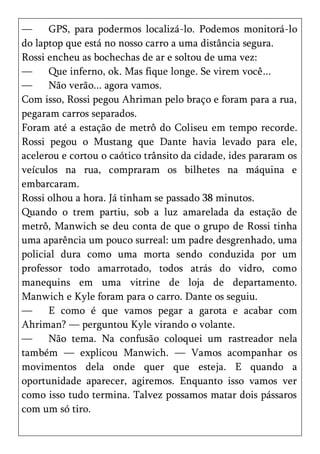 —     GPS, para podermos localizá-lo. Podemos monitorá-lo
do laptop que está no nosso carro a uma distância segura.
Rossi encheu as bochechas de ar e soltou de uma vez:
—     Que inferno, ok. Mas fique longe. Se virem você...
—     Não verão... agora vamos.
Com isso, Rossi pegou Ahriman pelo braço e foram para a rua,
pegaram carros separados.
Foram até a estação de metrô do Coliseu em tempo recorde.
Rossi pegou o Mustang que Dante havia levado para ele,
acelerou e cortou o caótico trânsito da cidade, ides pararam os
veículos na rua, compraram os bilhetes na máquina e
embarcaram.
Rossi olhou a hora. Já tinham se passado 38 minutos.
Quando o trem partiu, sob a luz amarelada da estação de
metrô, Manwich se deu conta de que o grupo de Rossi tinha
uma aparência um pouco surreal: um padre desgrenhado, uma
policial dura como uma morta sendo conduzida por um
professor todo amarrotado, todos atrás do vidro, como
manequins em uma vitrine de loja de departamento.
Manwich e Kyle foram para o carro. Dante os seguiu.
—     E como é que vamos pegar a garota e acabar com
Ahriman? — perguntou Kyle virando o volante.
—     Não tema. Na confusão coloquei um rastreador nela
também — explicou Manwich. — Vamos acompanhar os
movimentos dela onde quer que esteja. E quando a
oportunidade aparecer, agiremos. Enquanto isso vamos ver
como isso tudo termina. Talvez possamos matar dois pássaros
com um só tiro.
 
