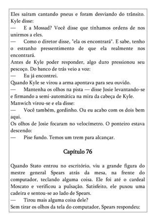 Eles saíram cantando pneus e foram desviando do trânsito.
Kyle disse:
—     E a Mossad? Você disse que tínhamos ordens de nos
unirmos a eles.
—     Como o diretor disse, "ela os encontrará". E sabe, tenho
o estranho pressentimento de que ela realmente nos
encontrará.
Antes de Kyle poder responder, algo duro pressionou seu
pescoço. Do banco de trás veio a voz:
—     Eu já encontrei.
Quando Kyle se virou a arma apontava para seu ouvido.
—     Mantenha os olhos na pista — disse Josie levantando-se
e firmando a semi-automática na mira da cabeça de Kyle.
Manwich virou-se e ela disse:
—     Você também, gordinho. Ou eu acabo com os dois bem
aqui.
Os olhos de Josie focaram no velocímetro. O ponteiro estava
descendo:
—     Pise fundo. Temos um trem para alcançar.

                        Capítulo 76

Quando Stato entrou no escritório, viu a grande figura do
mestre general Spears atrás da mesa, na frente do
computador, teclando alguma coisa. Ele foi até o cardeal
Moscato e verificou a pulsação. Satisfeito, ele puxou uma
cadeira e sentou-se ao lado de Spears.
—     Tirou mais alguma coisa dele?
Sem tirar os olhos da tela do computador, Spears respondeu:
 