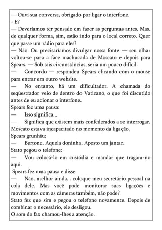 — Ouvi sua conversa, obrigado por ligar o interfone.
- E?
— Deveríamos ter pensado em fazer as perguntas antes. Mas,
de qualquer forma, sim, estão indo para o local correto. Quer
que passe um rádio para eles?
— Não. Ou precisaríamos divulgar nossa fonte — seu olhar
voltou-se para a face machucada de Moscato e depois para
Spears. — Sob tais circunstâncias, seria um pouco difícil.
—     Concordo — respondeu Spears clicando com o mouse
para entrar em outro website.
—     No entanto, há um dificultador. A chamada do
seqüestrador veio de dentro do Vaticano, o que foi discutido
antes de eu acionar o interfone.
Spears fez uma pausa:
—     Isso significa...
—     Significa que existem mais confederados a se interrogar.
Moscato estava incapacitado no momento da ligação.
Spears grunhiu:
—     Bertone. Aquela doninha. Aposto um jantar.
Stato pegou o telefone:
—     Vou colocá-lo em custódia e mandar que tragam-no
aqui.
 Spears fez uma pausa e disse:
—     Não, melhor ainda... coloque meu secretário pessoal na
cola dele. Mas você pode monitorar suas ligações e
movimentos com as câmeras também, não pode?
Stato fez que sim e pegou o telefone novamente. Depois de
combinar o necessário, ele desligou.
O som do fax chamou-lhes a atenção.
 