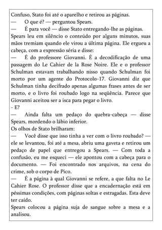 Confuso, Stato foi até o aparelho e retirou as páginas.
—      O que é? — perguntou Spears.
—      É para você — disse Stato entregando-lhe as páginas.
Spears leu em silêncio o conteúdo por alguns minutos, suas
mãos tremiam quando ele virou a última página. Ele ergueu a
cabeça, com a expressão séria e disse:
—      É do professore Giovanni. É a decodificação de uma
passagem do Le Cahier de la Rose Noire. Ele e o professor
Schulman estavam trabalhando nisso quando Schulman foi
morto por um agente do Protocolo-17. Giovanni diz que
Schulman tinha decifrado apenas algumas frases antes de ser
morto, e o livro foi roubado logo na seqüência. Parece que
Giovanni aceitou ser a isca para pegar o livro.
- E?
—      Ainda falta um pedaço do quebra-cabeça — disse
Spears, mordendo o lábio inferior.
Os olhos de Stato brilharam:
—      Você disse que isso tinha a ver com o livro roubado? —
ele se levantou, foi até a mesa, abriu uma gaveta e retirou um
pedaço de papel que entregou a Spears. — Com toda a
confusão, eu me esqueci — ele apontou com a cabeça para o
documento. — Foi encontrado nos arquivos, na cena do
crime, sob o corpo de Pico.
—      É a página à qual Giovanni se refere, a que falta no Le
Cahier Rose. O professor disse que a encadernação está em
péssimas condições, com páginas soltas e estragadas. Esta deve
ter caído.
Spears colocou a página suja de sangue sobre a mesa e a
analisou.
 